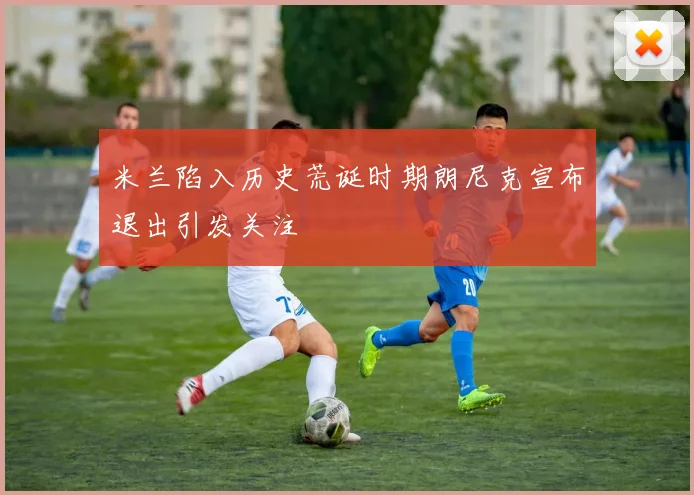 米兰陷入历史荒诞时期朗尼克宣布退出引发关注