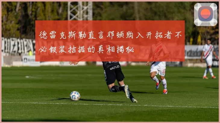 德雷克斯勒直言邓顿购入开拓者不必假装拮据的真相揭秘