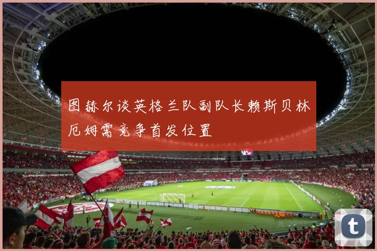 图赫尔谈英格兰队副队长赖斯贝林厄姆需竞争首发位置