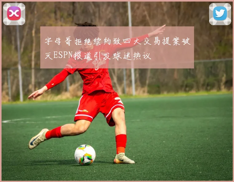 字母哥拒绝续约致四大交易提案破灭ESPN报道引发球迷热议