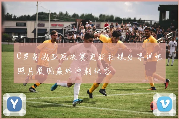C罗备战亚冠决赛更新社媒分享训练照片展现最终冲刺状态