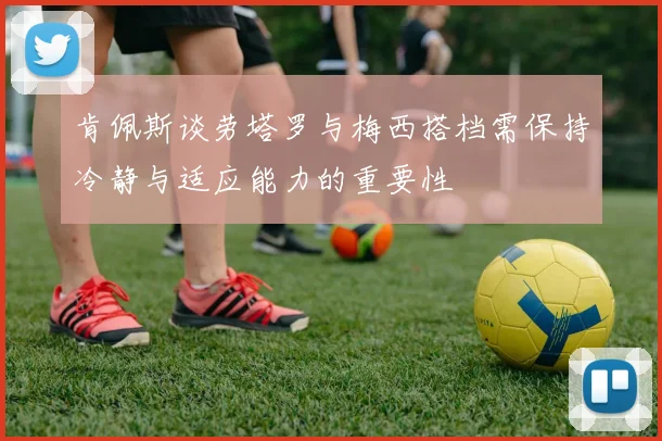 肯佩斯谈劳塔罗与梅西搭档需保持冷静与适应能力的重要性