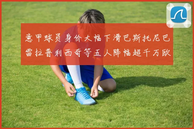 意甲球员身价大幅下滑巴斯托尼巴雷拉普利西奇等五人降幅超千万欧元