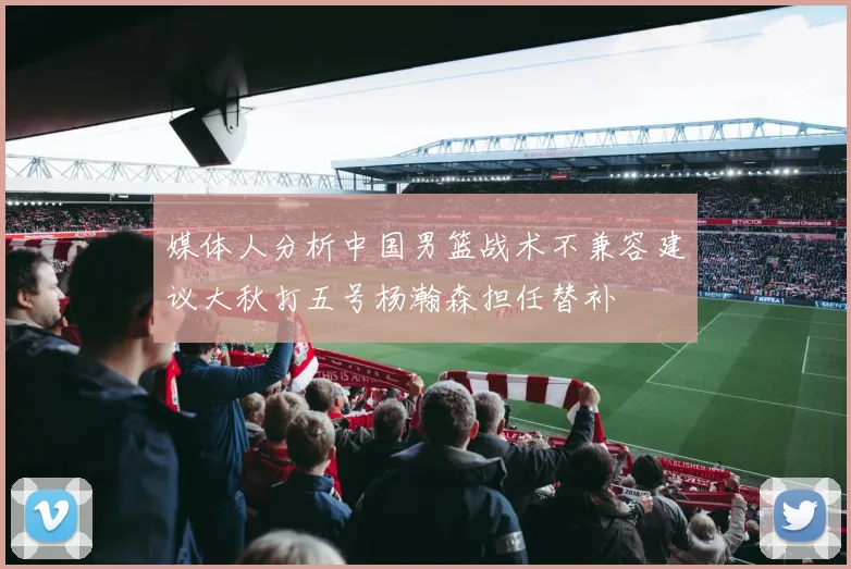 媒体人分析中国男篮战术不兼容建议大秋打五号杨瀚森担任替补