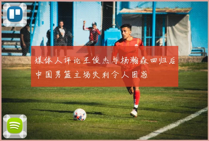 媒体人评论王俊杰与杨瀚森回归后中国男篮主场失利令人困惑