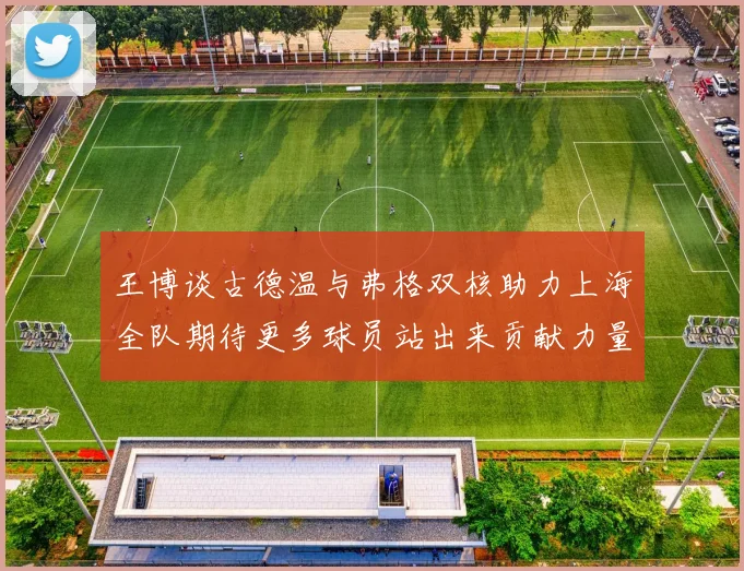 王博谈古德温与弗格双核助力上海全队期待更多球员站出来贡献力量